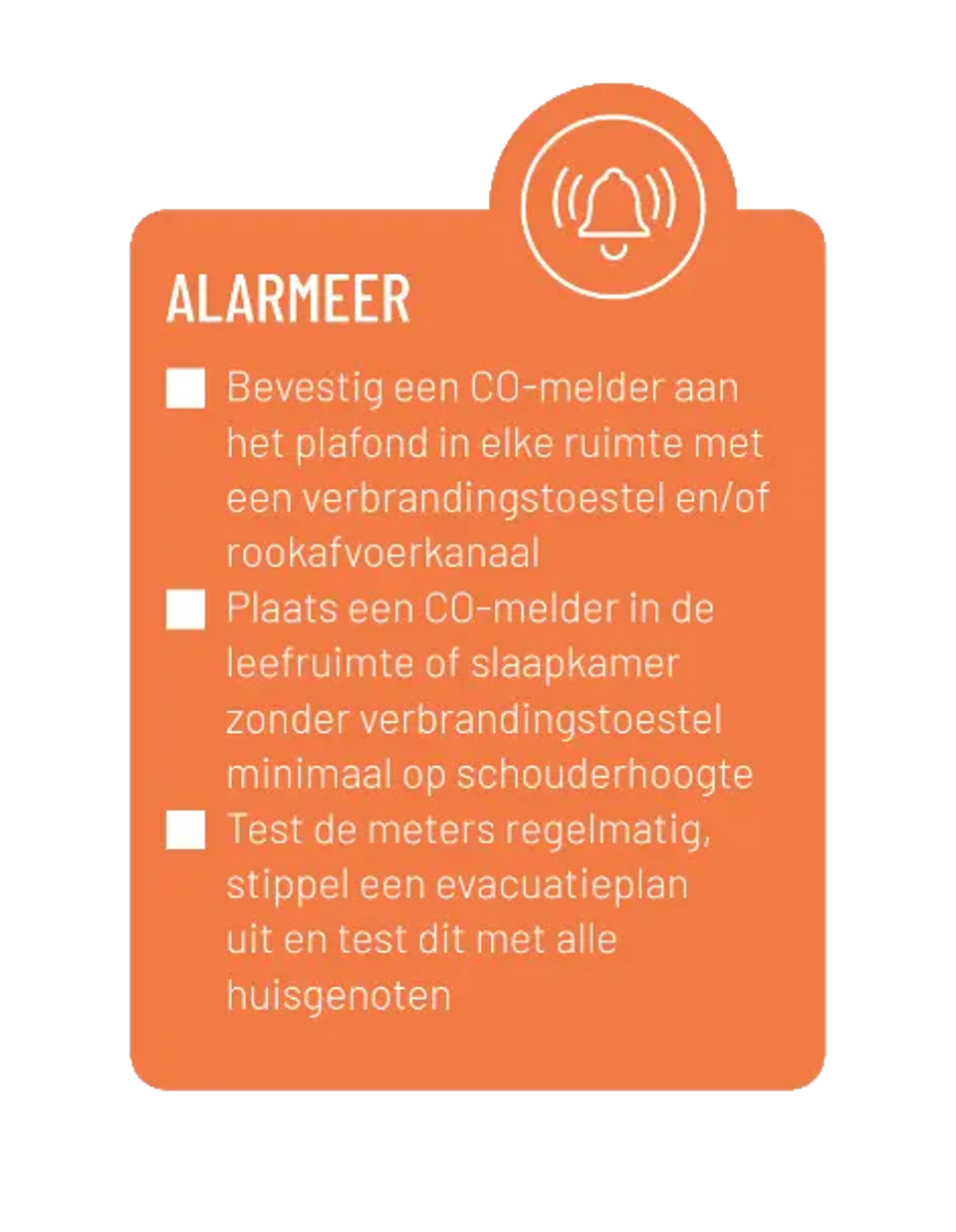 Alarmeer. Bevestig een CO-melder aan het plafond in elke ruimte met een verbrandingstoestel en/of rookafvoerkanaal. Plaats een CO-melder in de leefruimte of slaapkamer zonder verbrandingstoestel minimaal op schouderhoogte. Test de meters regelmatig, stippel een evacuatieplan uit en test dit met alle huisgenoten.